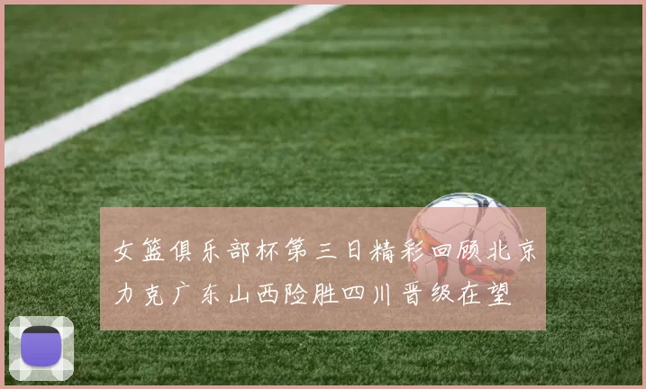 女篮俱乐部杯第三日精彩回顾北京力克广东山西险胜四川晋级在望