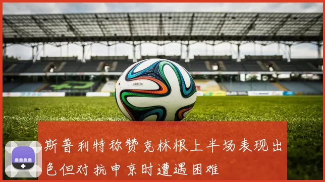 斯普利特称赞克林根上半场表现出色但对抗申京时遭遇困难