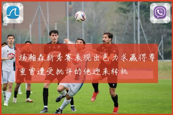 杨瀚森新秀赛表现出色力求赢得尊重曾遭受批评的他迎来转机