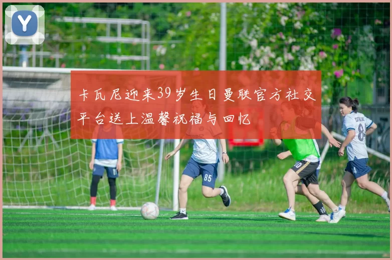 卡瓦尼迎来39岁生日曼联官方社交平台送上温馨祝福与回忆