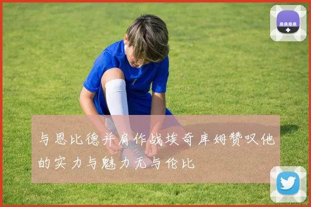 与恩比德并肩作战埃奇库姆赞叹他的实力与魅力无与伦比