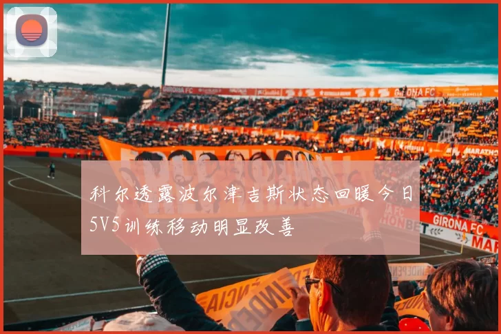 科尔透露波尔津吉斯状态回暖今日5V5训练移动明显改善
