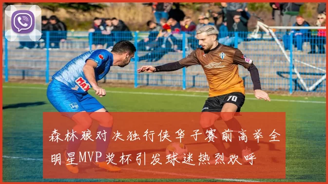 森林狼对决独行侠华子赛前高举全明星MVP奖杯引发球迷热烈欢呼