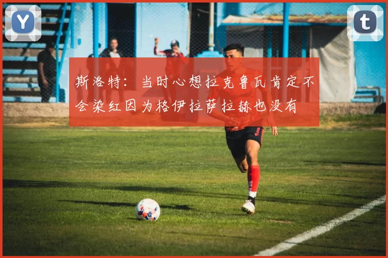 斯洛特：当时心想拉克鲁瓦肯定不会染红因为格伊拉萨拉赫也没有