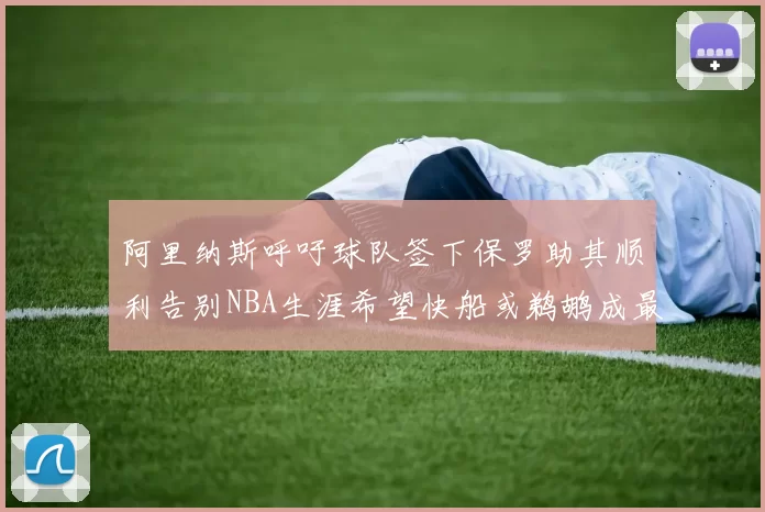 阿里纳斯呼吁球队签下保罗助其顺利告别NBA生涯希望快船或鹈鹕成最佳选择