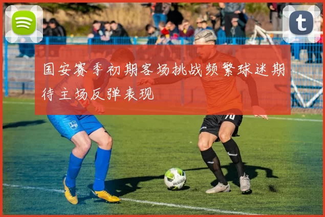 国安赛季初期客场挑战频繁球迷期待主场反弹表现