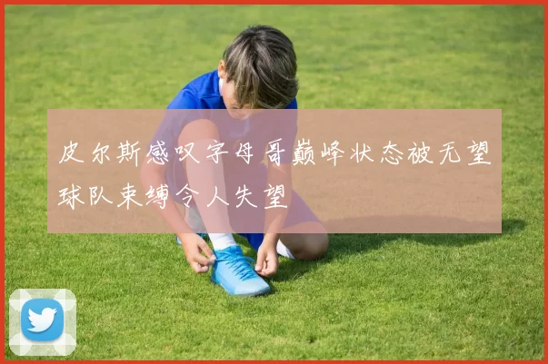 皮尔斯感叹字母哥巅峰状态被无望球队束缚令人失望