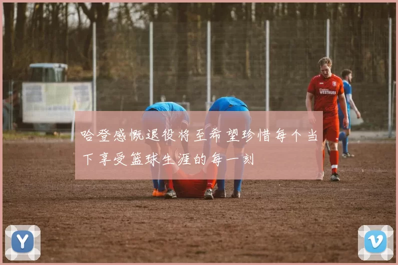 哈登感慨退役将至希望珍惜每个当下享受篮球生涯的每一刻