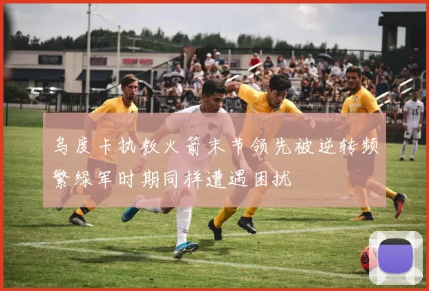 乌度卡执教火箭末节领先被逆转频繁绿军时期同样遭遇困扰