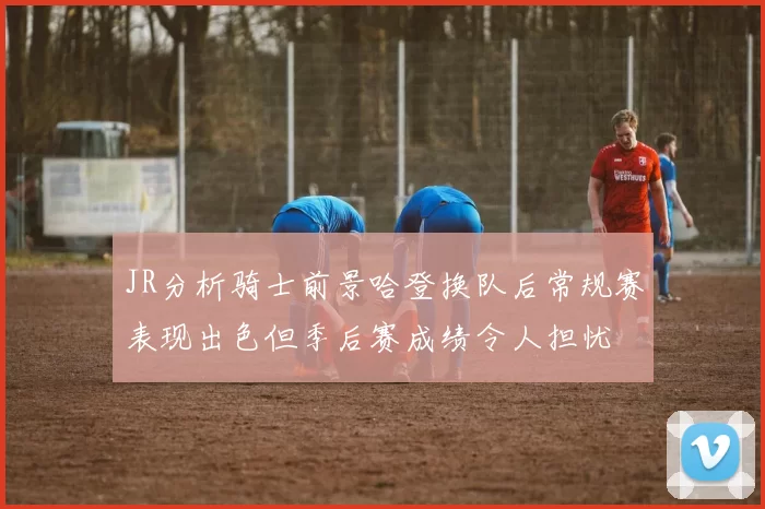 JR分析骑士前景哈登换队后常规赛表现出色但季后赛成绩令人担忧