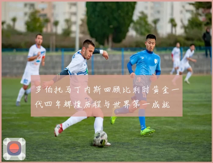 罗伯托马丁内斯回顾比利时黄金一代四年辉煌历程与世界第一成就