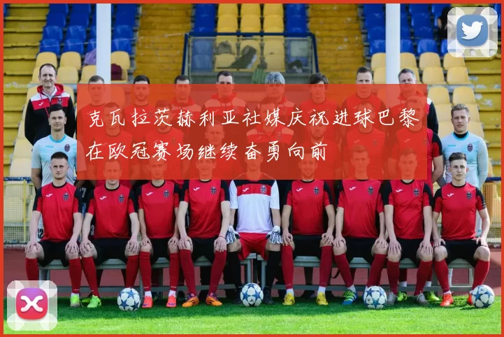 克瓦拉茨赫利亚社媒庆祝进球巴黎在欧冠赛场继续奋勇向前