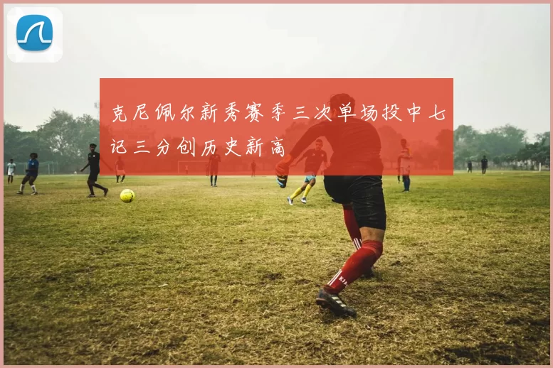 克尼佩尔新秀赛季三次单场投中七记三分创历史新高